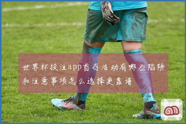 世界杯投注app首存活动有哪些陷阱和注意事项怎么选择更靠谱