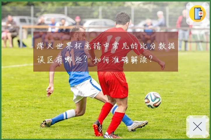 烽火世界杯竞猜中常见的比分数据误区有哪些？如何准确解读？