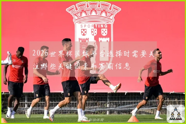2026世界杯买球平台选择时需要关注哪些关键因素和赛前信息